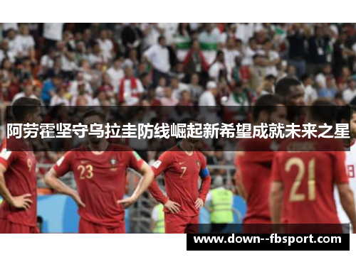 阿劳霍坚守乌拉圭防线崛起新希望成就未来之星 阿劳霍坚守乌拉圭防线崛起新希望成就未来之星