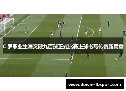 C 罗职业生涯突破九百球正式比赛进球书写传奇新篇章 C 罗职业生涯突破九百球正式比赛进球书写传奇新篇章