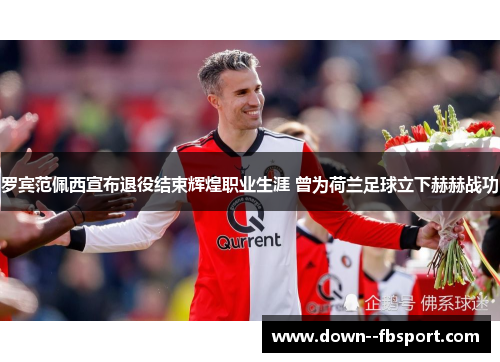 罗宾范佩西宣布退役结束辉煌职业生涯 曾为荷兰足球立下赫赫战功